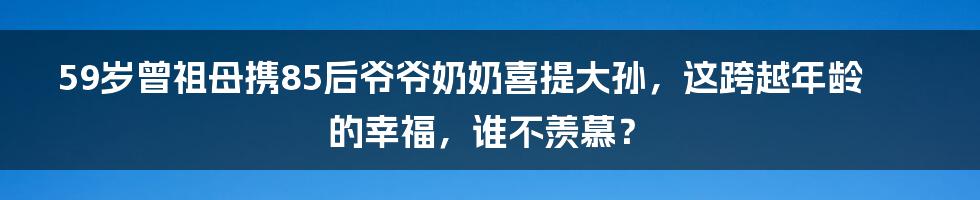 59岁曾祖母携85后爷爷奶奶喜提大孙，这跨越年龄的幸福，谁不羡慕？