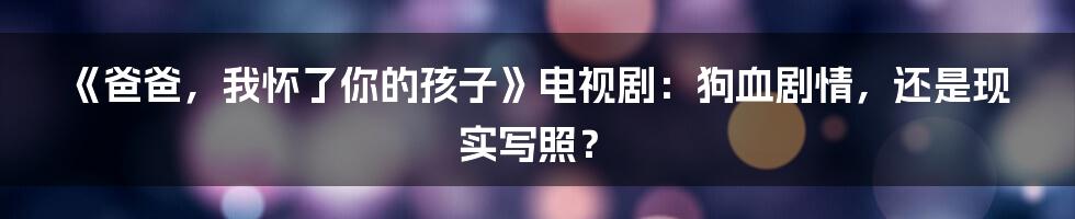 《爸爸，我怀了你的孩子》电视剧：狗血剧情，还是现实写照？