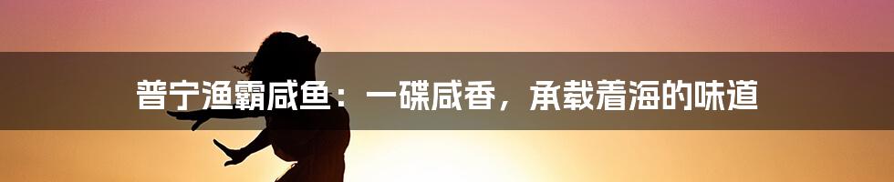 普宁渔霸咸鱼：一碟咸香，承载着海的味道