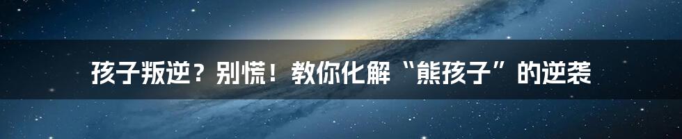 孩子叛逆？别慌！教你化解“熊孩子”的逆袭