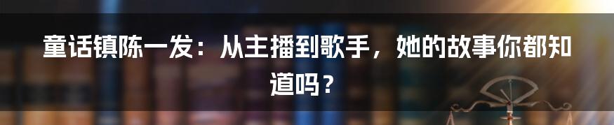 童话镇陈一发：从主播到歌手，她的故事你都知道吗？