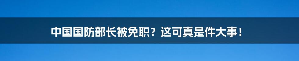 中国国防部长被免职？这可真是件大事！