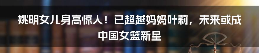 姚明女儿身高惊人！已超越妈妈叶莉，未来或成中国女篮新星