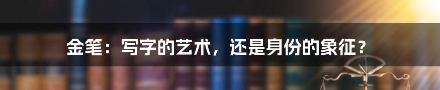 金笔：写字的艺术，还是身份的象征？