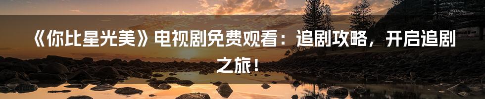 《你比星光美》电视剧免费观看：追剧攻略，开启追剧之旅！