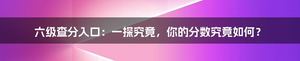 六级查分入口：一探究竟，你的分数究竟如何？