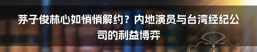 茅子俊林心如悄悄解约？内地演员与台湾经纪公司的利益博弈