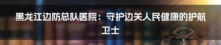 黑龙江边防总队医院：守护边关人民健康的护航卫士