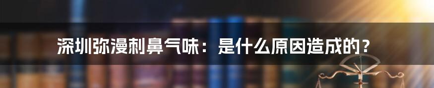 深圳弥漫刺鼻气味：是什么原因造成的？