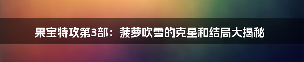 果宝特攻第3部：菠萝吹雪的克星和结局大揭秘