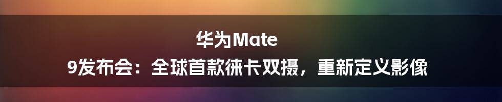 华为Mate 9发布会：全球首款徕卡双摄，重新定义影像