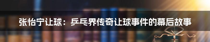 张怡宁让球：乒乓界传奇让球事件的幕后故事