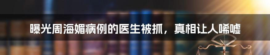 曝光周海媚病例的医生被抓，真相让人唏嘘