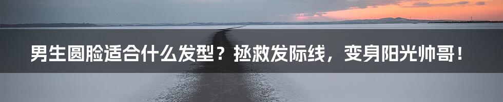 男生圆脸适合什么发型？拯救发际线，变身阳光帅哥！