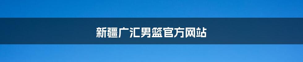 新疆广汇男篮官方网站