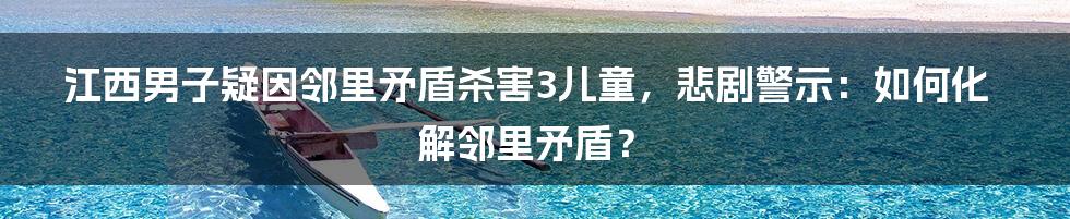 江西男子疑因邻里矛盾杀害3儿童，悲剧警示：如何化解邻里矛盾？