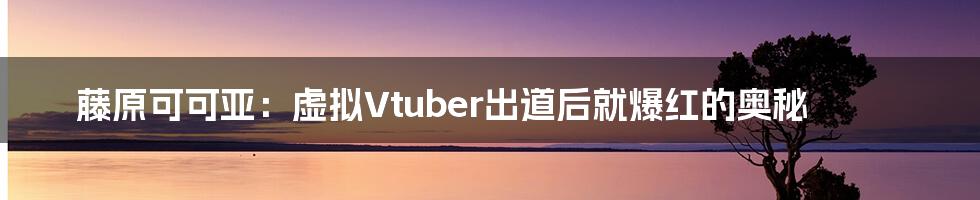 藤原可可亚：虚拟Vtuber出道后就爆红的奥秘