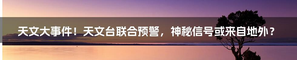 天文大事件！天文台联合预警，神秘信号或来自地外？