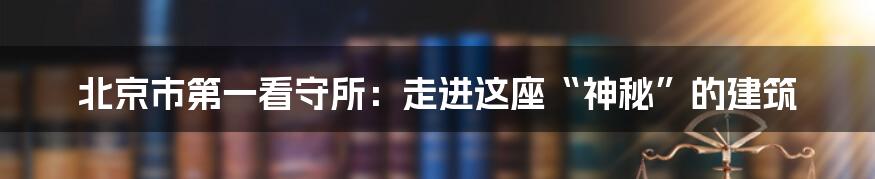 北京市第一看守所：走进这座“神秘”的建筑