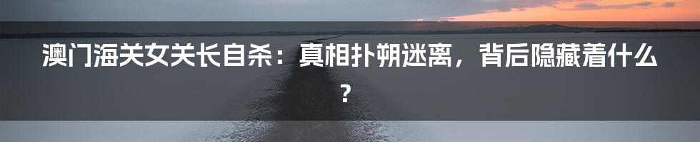 澳门海关女关长自杀：真相扑朔迷离，背后隐藏着什么？