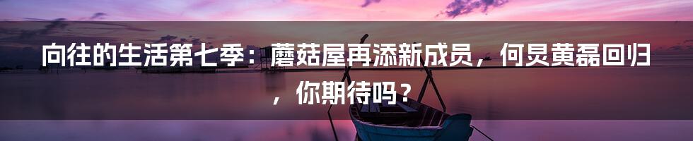 向往的生活第七季：蘑菇屋再添新成员，何炅黄磊回归，你期待吗？