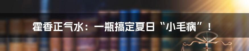 霍香正气水：一瓶搞定夏日“小毛病”！