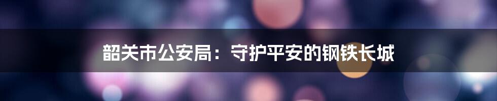 韶关市公安局：守护平安的钢铁长城