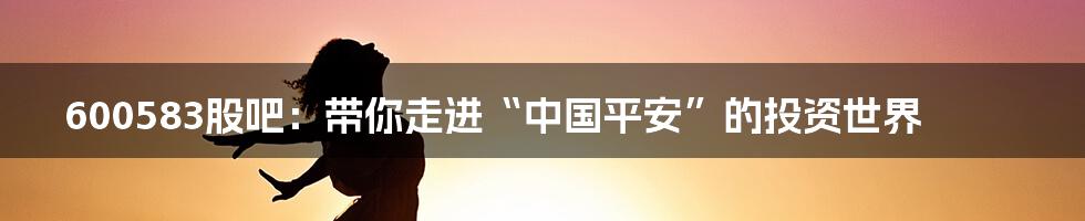 600583股吧：带你走进“中国平安”的投资世界