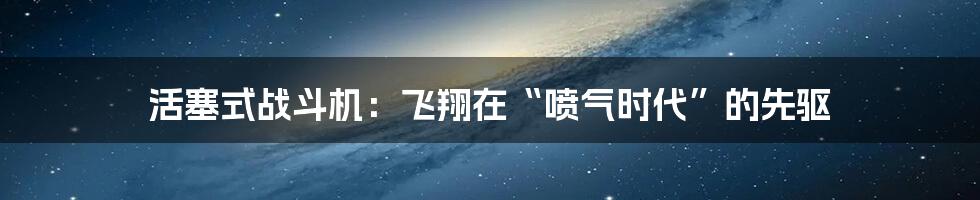 活塞式战斗机：飞翔在“喷气时代”的先驱