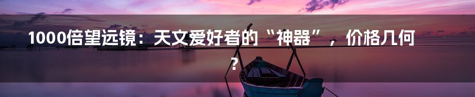 1000倍望远镜：天文爱好者的“神器”，价格几何？