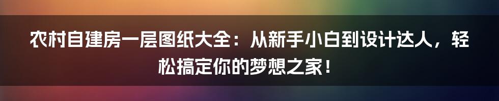 农村自建房一层图纸大全：从新手小白到设计达人，轻松搞定你的梦想之家！