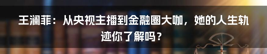 王澜菲：从央视主播到金融圈大咖，她的人生轨迹你了解吗？