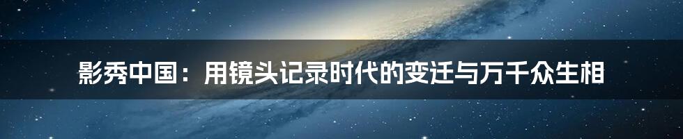 影秀中国：用镜头记录时代的变迁与万千众生相