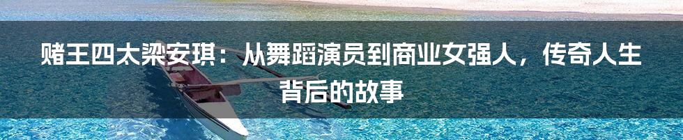 赌王四太梁安琪：从舞蹈演员到商业女强人，传奇人生背后的故事