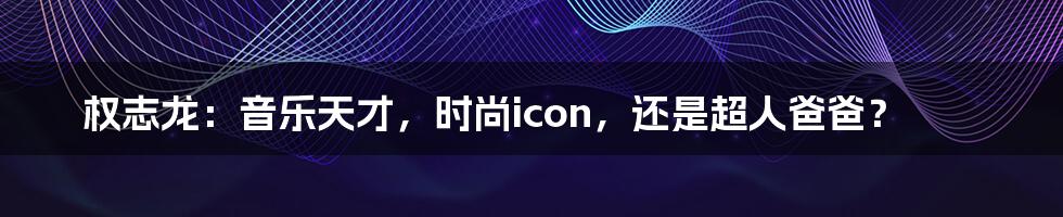 权志龙：音乐天才，时尚icon，还是超人爸爸？