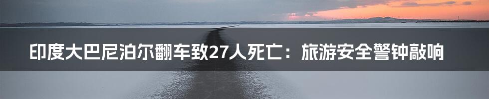 印度大巴尼泊尔翻车致27人死亡：旅游安全警钟敲响