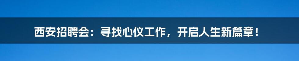 西安招聘会：寻找心仪工作，开启人生新篇章！