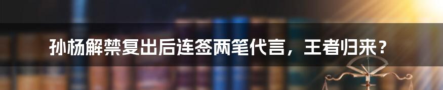 孙杨解禁复出后连签两笔代言，王者归来？