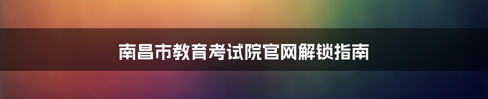 南昌市教育考试院官网解锁指南