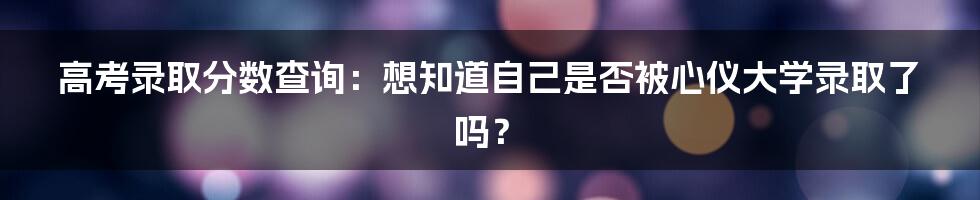 高考录取分数查询：想知道自己是否被心仪大学录取了吗？