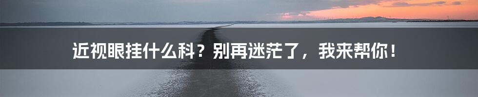 近视眼挂什么科？别再迷茫了，我来帮你！