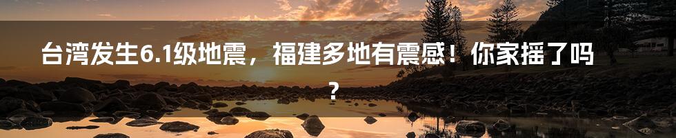 台湾发生6.1级地震，福建多地有震感！你家摇了吗？