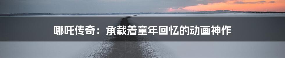 哪吒传奇：承载着童年回忆的动画神作