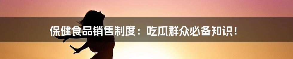 保健食品销售制度：吃瓜群众必备知识！