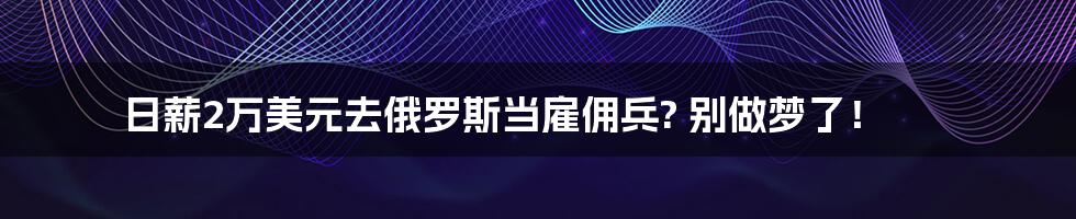 日薪2万美元去俄罗斯当雇佣兵? 别做梦了！