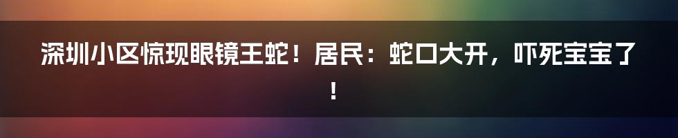 深圳小区惊现眼镜王蛇！居民：蛇口大开，吓死宝宝了！