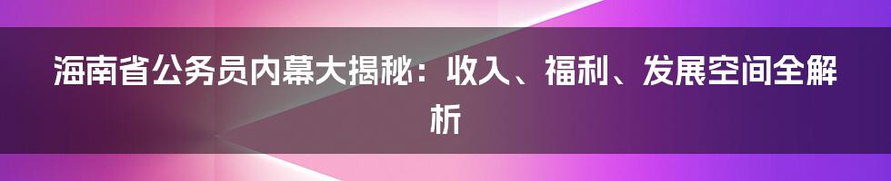 海南省公务员内幕大揭秘：收入、福利、发展空间全解析