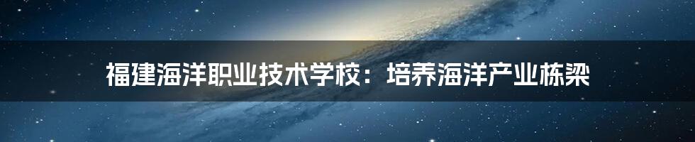 福建海洋职业技术学校：培养海洋产业栋梁