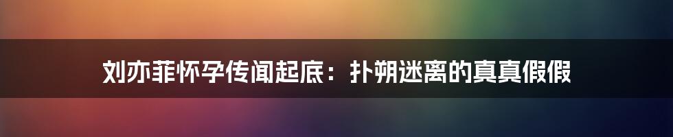 刘亦菲怀孕传闻起底：扑朔迷离的真真假假