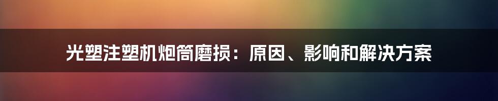 光塑注塑机炮筒磨损：原因、影响和解决方案